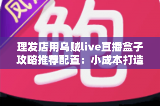 理发店用乌贼live直播盒子攻略推荐配置：小成本打造高人气理发直播间的完全实操指南