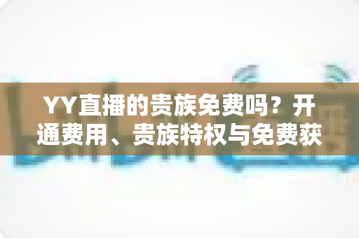 YY直播的贵族免费吗?开通费用、贵族特权与免费获取途径全面解析 YY直播的贵族免费吗?开通费用、贵族特权与免费获取途径全面解析