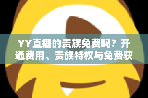 YY直播的贵族免费吗?开通费用、贵族特权与免费获取途径全面解析 YY直播的贵族免费吗?开通费用、贵族特权与免费获取途径全面解析