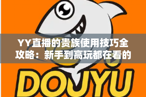 YY直播的贵族使用技巧全攻略：新手到高玩都在看的实用指南
