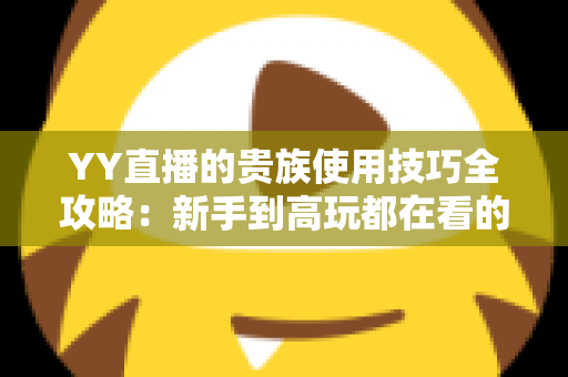 YY直播的贵族使用技巧全攻略：新手到高玩都在看的实用指南