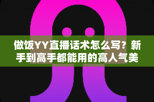 做饭YY直播话术怎么写？新手到高手都能用的高人气美食直播话术全攻略