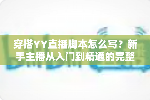 穿搭YY直播脚本怎么写?新手主播从入门到精通的完整创作指南 穿搭YY直播脚本怎么写?新手主播从入门到精通的完整创作指南