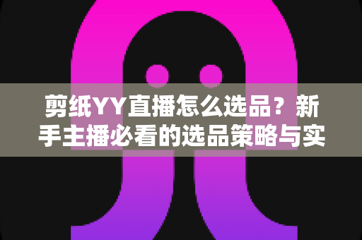 剪纸YY直播怎么选品？新手主播必看的选品策略与实战指南，助你打造高转化非遗文创直播间