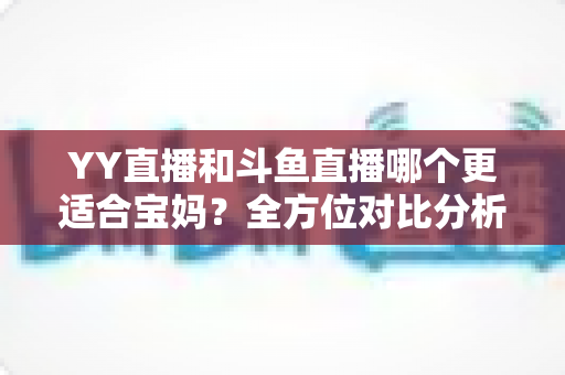 YY直播和斗鱼直播哪个更适合宝妈？全方位对比分析助你选对平台开启副业之路