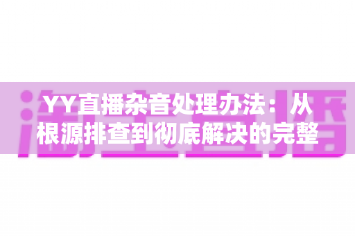 YY直播杂音处理办法：从根源排查到彻底解决的完整指南