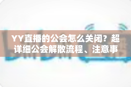YY直播的公会怎么关闭？超详细公会解散流程、注意事项与常见问题全解析