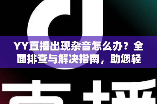 YY直播出现杂音怎么办？全面排查与解决指南，助您轻松告别噪音烦恼，畅享清晰直播体验