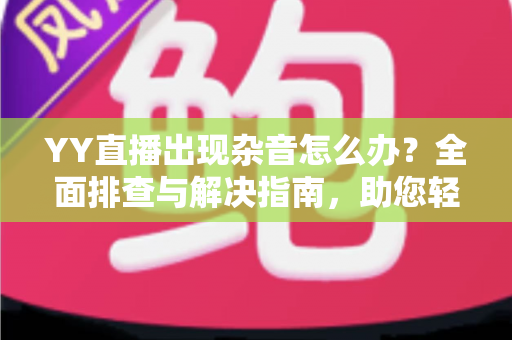 YY直播出现杂音怎么办？全面排查与解决指南，助您轻松告别噪音烦恼，畅享清晰直播体验