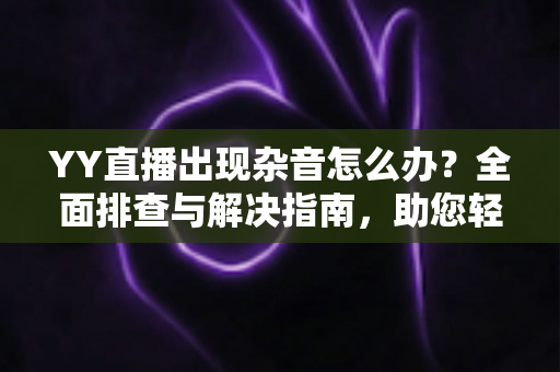 YY直播出现杂音怎么办？全面排查与解决指南，助您轻松告别噪音烦恼，畅享清晰直播体验