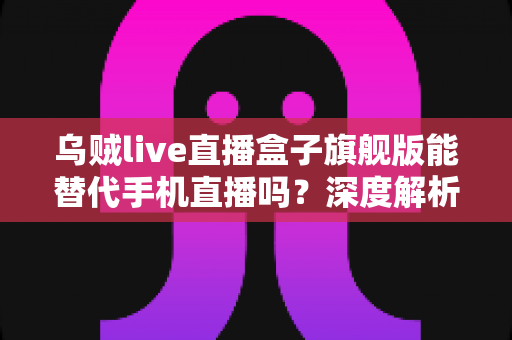 乌贼live直播盒子旗舰版能替代手机直播吗？深度解析直播新装备的真实实力