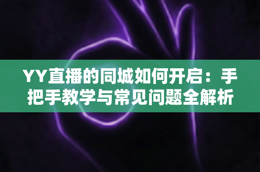 YY直播的同城如何开启：手把手教学与常见问题全解析，助你轻松玩转同城直播社交