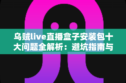 乌贼live直播盒子安装包十大问题全解析：避坑指南与高效解决手册