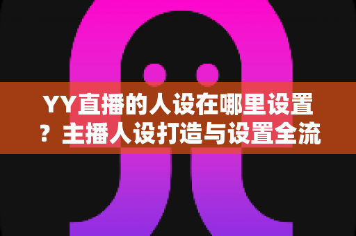 YY直播的人设在哪里设置？主播人设打造与设置全流程深度指南