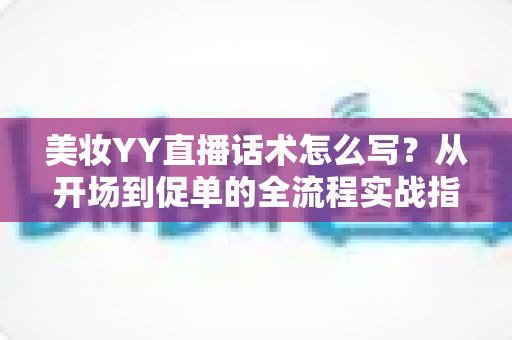 美妆YY直播话术怎么写？从开场到促单的全流程实战指南