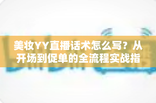 美妆YY直播话术怎么写？从开场到促单的全流程实战指南