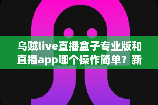 乌贼live直播盒子专业版和直播app哪个操作简单?新手与老手都在看的深度对比指南 乌贼live直播盒子专业版和直播app哪个操作简单?新手与老手都在看的深度对比指南