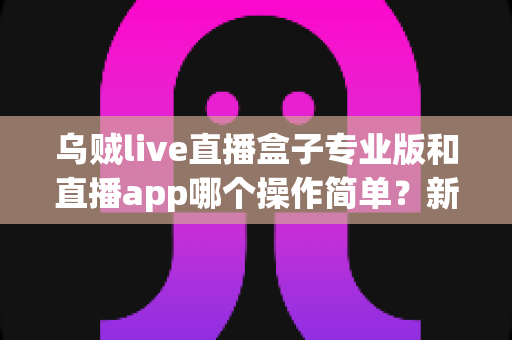 乌贼live直播盒子专业版和直播app哪个操作简单?新手与老手都在看的深度对比指南 乌贼live直播盒子专业版和直播app哪个操作简单?新手与老手都在看的深度对比指南