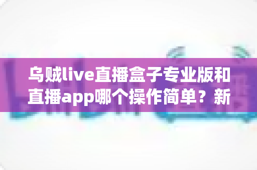 乌贼live直播盒子专业版和直播app哪个操作简单？新手与老手都在看的深度对比指南