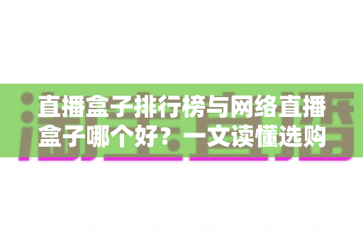直播盒子排行榜与网络直播盒子哪个好？一文读懂选购门道与热门机型推荐