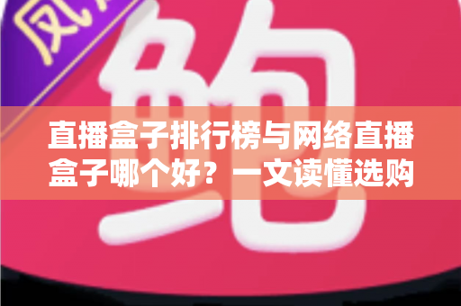 直播盒子排行榜与网络直播盒子哪个好？一文读懂选购门道与热门机型推荐