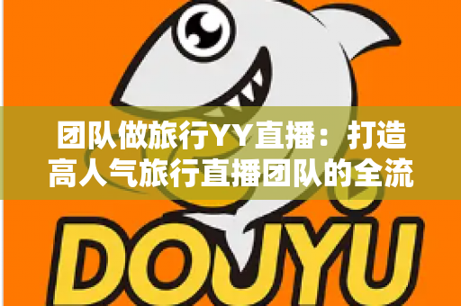 团队做旅行YY直播:打造高人气旅行直播团队的全流程实战指南 团队做旅行YY直播:打造高人气旅行直播团队的全流程实战指南