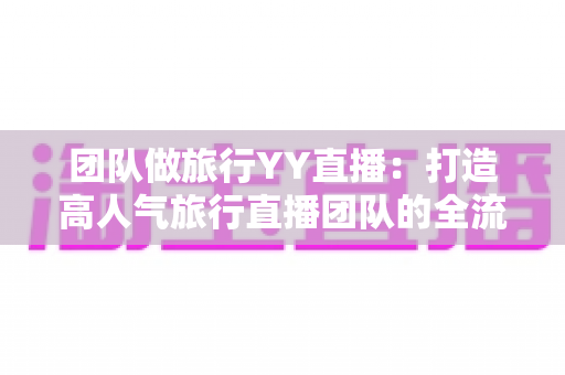 团队做旅行YY直播:打造高人气旅行直播团队的全流程实战指南 团队做旅行YY直播:打造高人气旅行直播团队的全流程实战指南