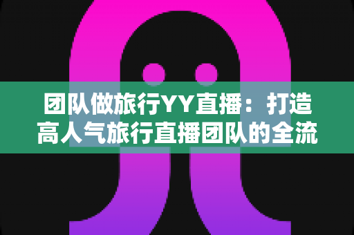团队做旅行YY直播:打造高人气旅行直播团队的全流程实战指南 团队做旅行YY直播:打造高人气旅行直播团队的全流程实战指南