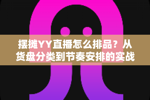 摆摊YY直播怎么排品？从货盘分类到节奏安排的实战排品全攻略