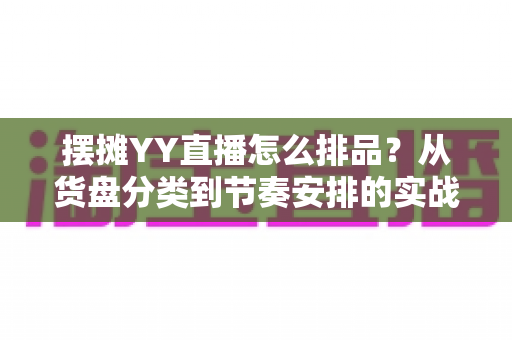 摆摊YY直播怎么排品？从货盘分类到节奏安排的实战排品全攻略