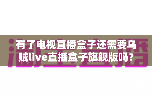 有了电视直播盒子还需要乌贼live直播盒子旗舰版吗？双设备深度对比与选购指南