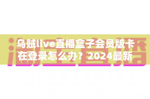 乌贼live直播盒子会员版卡在登录怎么办？2024最新排查方法与实用解决方案全攻略
