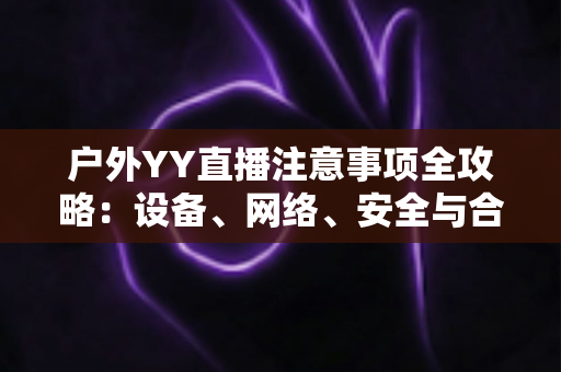 户外YY直播注意事项全攻略：设备、网络、安全与合规一次讲透
