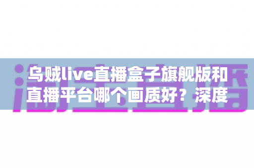 乌贼live直播盒子旗舰版和直播平台哪个画质好?深度解析高清观影的最佳选择 乌贼live直播盒子旗舰版和直播平台哪个画质好?深度解析高清观影的最佳选择