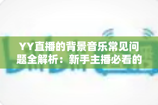 YY直播的背景音乐常见问题全解析：新手主播必看的配乐避坑与优化指南
