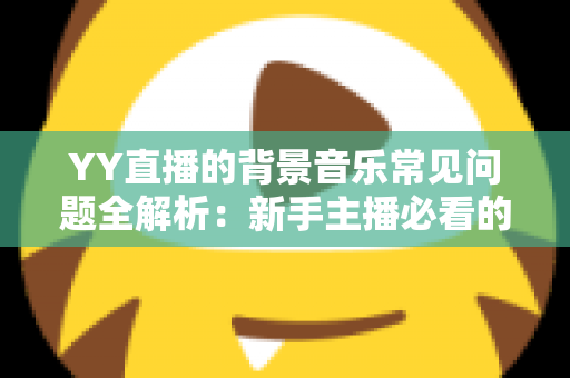 YY直播的背景音乐常见问题全解析：新手主播必看的配乐避坑与优化指南
