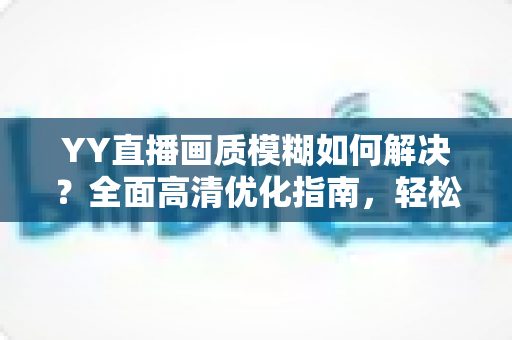 YY直播画质模糊如何解决?全面高清优化指南,轻松告别马赛克画面 YY直播画质模糊如何解决?全面高清优化指南,轻松告别马赛克画面