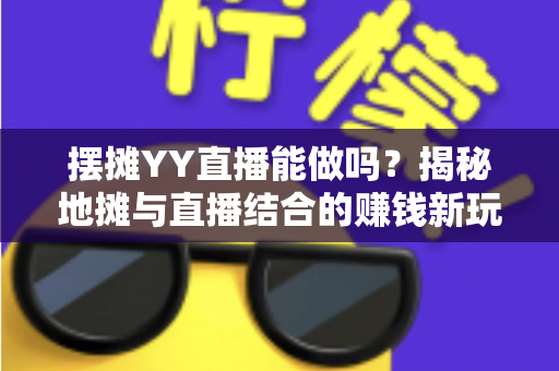 摆摊YY直播能做吗？揭秘地摊与直播结合的赚钱新玩法与实操指南