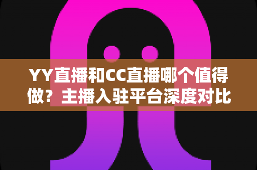 YY直播和CC直播哪个值得做？主播入驻平台深度对比与选择全攻略