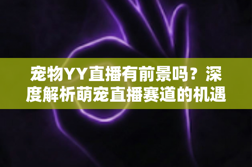 宠物YY直播有前景吗？深度解析萌宠直播赛道的机遇、挑战与变现指南