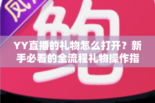 YY直播的礼物怎么打开?新手必看的全流程礼物操作指南与实用技巧 YY直播的礼物怎么打开?新手必看的全流程礼物操作指南与实用技巧
