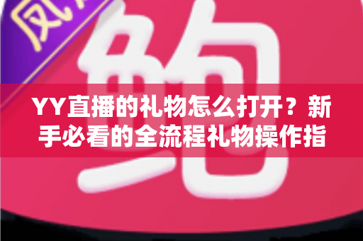 YY直播的礼物怎么打开?新手必看的全流程礼物操作指南与实用技巧 YY直播的礼物怎么打开?新手必看的全流程礼物操作指南与实用技巧