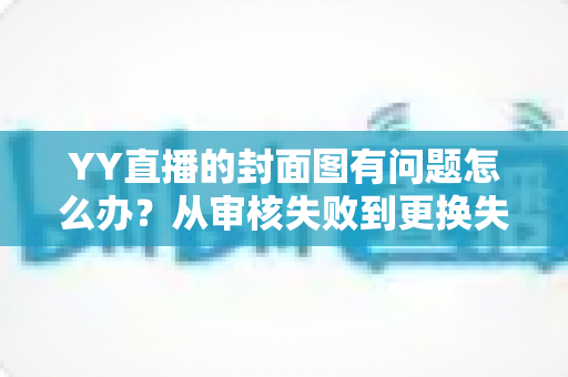 YY直播的封面图有问题怎么办？从审核失败到更换失败的全场景解决指南（新手必看）