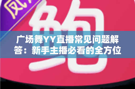 广场舞YY直播常见问题解答:新手主播必看的全方位实战指南 广场舞YY直播常见问题解答:新手主播必看的全方位实战指南