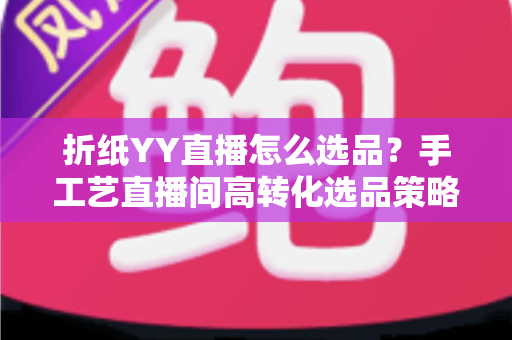折纸YY直播怎么选品?手工艺直播间高转化选品策略与实操指南全解析 折纸YY直播怎么选品?手工艺直播间高转化选品策略与实操指南全解析