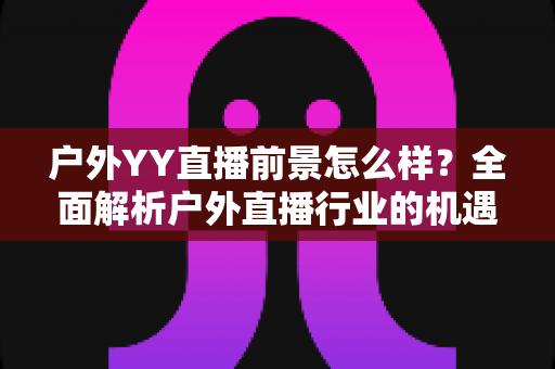 户外YY直播前景怎么样？全面解析户外直播行业的机遇、挑战与赚钱潜力