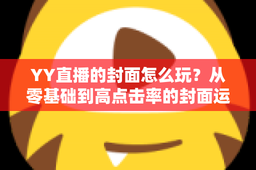 YY直播的封面怎么玩?从零基础到高点击率的封面运营全攻略 YY直播的封面怎么玩?从零基础到高点击率的封面运营全攻略