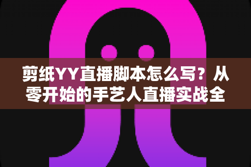 剪纸YY直播脚本怎么写？从零开始的手艺人直播实战全攻略，一篇讲透开场、互动与转化