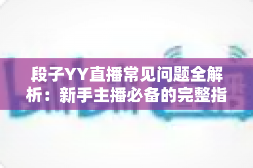 段子YY直播常见问题全解析：新手主播必备的完整指南与实用技巧