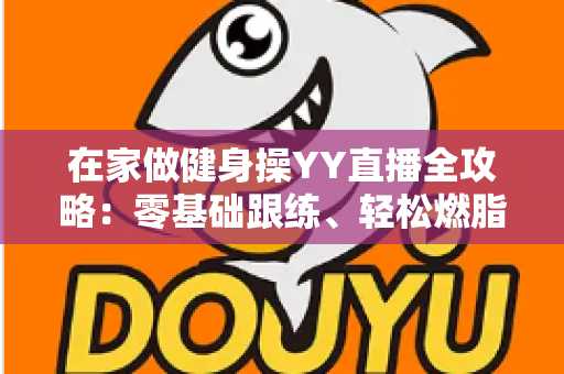 在家做健身操YY直播全攻略：零基础跟练、轻松燃脂塑形的居家健身指南